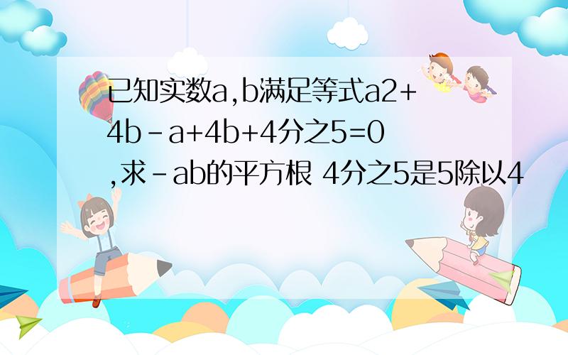 已知实数a,b满足等式a2+4b－a+4b+4分之5=0,求－ab的平方根 4分之5是5除以4