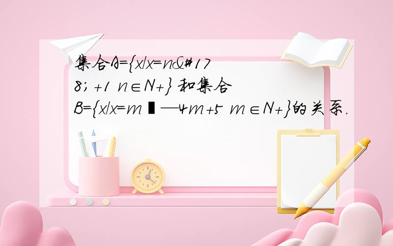 集合A={x/x=n²+1 n∈N+} 和集合B={x/x=m²—4m+5 m∈N+}的关系.