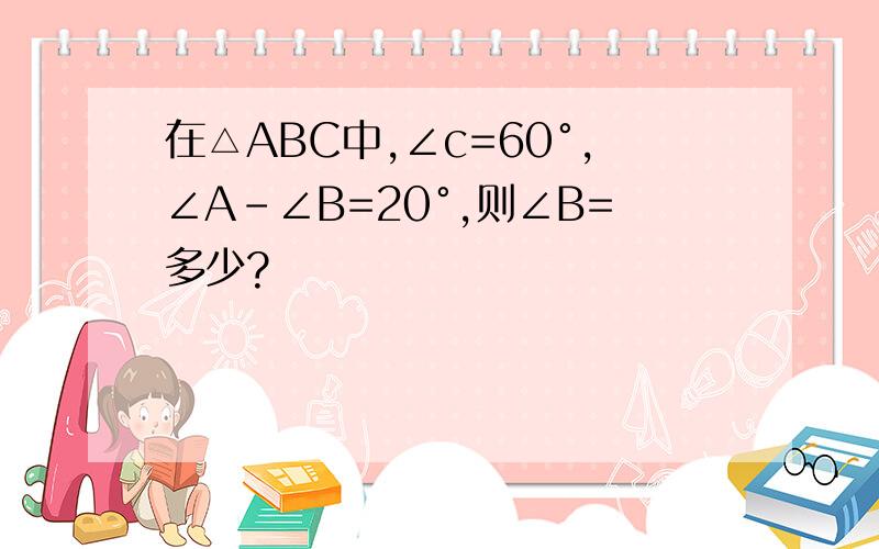 在△ABC中,∠c=60°,∠A-∠B=20°,则∠B=多少?