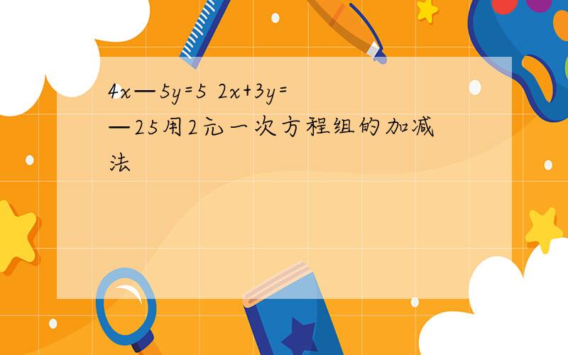 4x—5y=5 2x+3y=—25用2元一次方程组的加减法