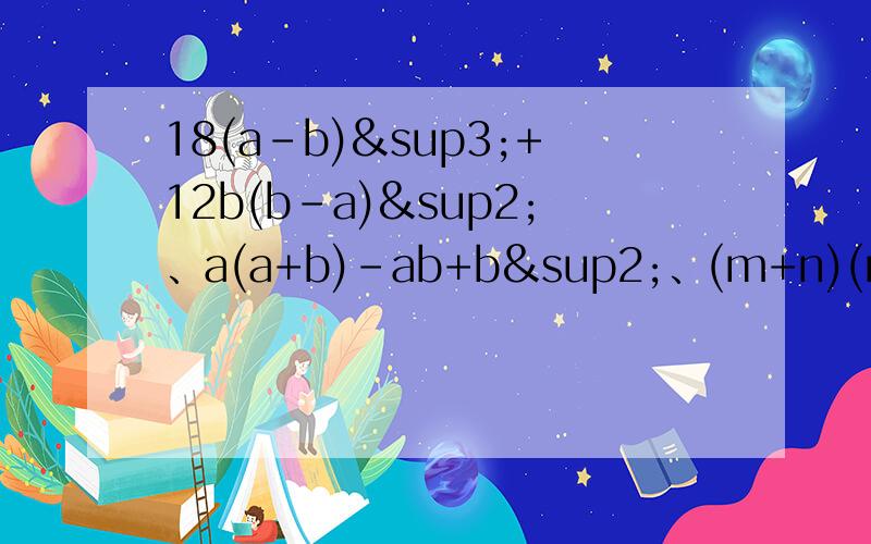 18(a-b)³+12b(b-a)²、a(a+b)-ab+b²、(m+n)(m²-mn+n²)-n²(m+n),因式分解