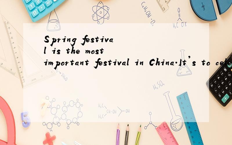 Spring festival is the most important festival in China.It's to celebarte the lunar calendar 's newyear.In the evening before the Spring festival,families get togetherand have a big meal.
