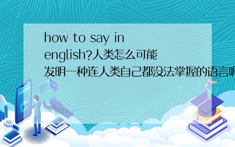 how to say in english?人类怎么可能发明一种连人类自己都没法掌握的语言呢?