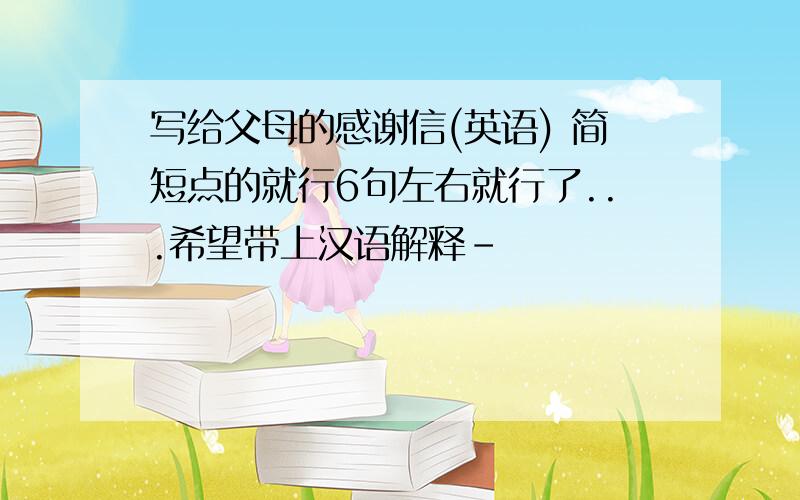写给父母的感谢信(英语) 简短点的就行6句左右就行了...希望带上汉语解释-