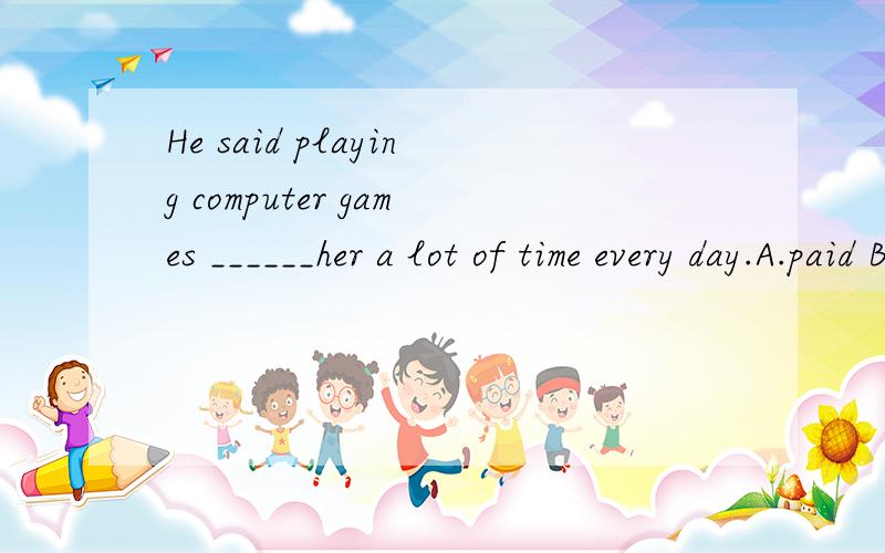 He said playing computer games ______her a lot of time every day.A.paid B.spend C.took D.made