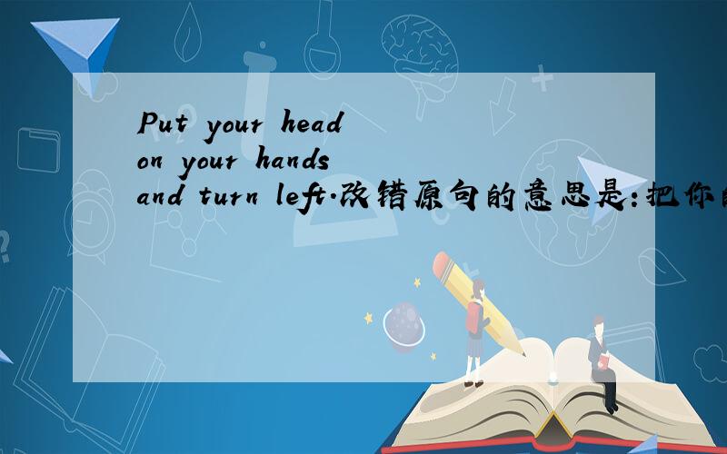 Put your head on your hands and turn left.改错原句的意思是：把你的头靠在你的手，转身离开。