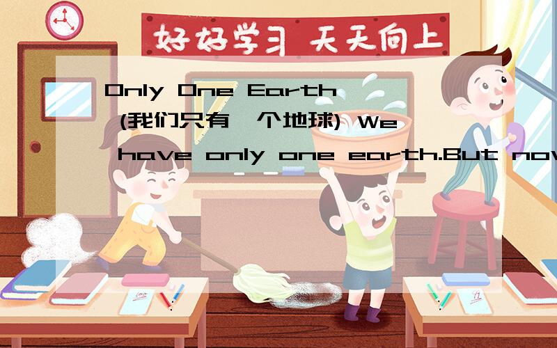 Only One Earth (我们只有一个地球) We have only one earth.But now,the environment becomes worse and worse.As you know,there's no enough clean water for people.So many of them lose their lives because of water.In a lot of countries,people have