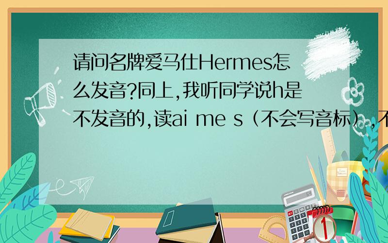 请问名牌爱马仕Hermes怎么发音?同上,我听同学说h是不发音的,读ai me s（不会写音标）,不读he me s,所以中文才叫爱马仕,