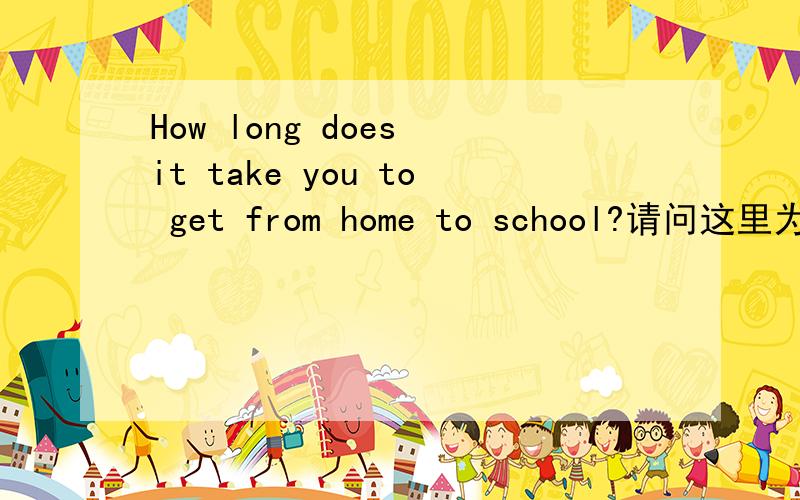 How long does it take you to get from home to school?请问这里为什么是to get