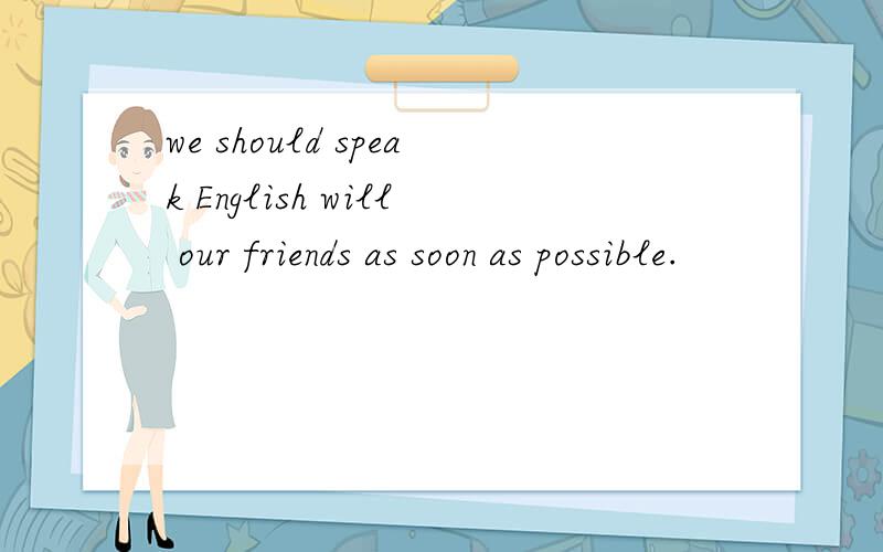 we should speak English will our friends as soon as possible.