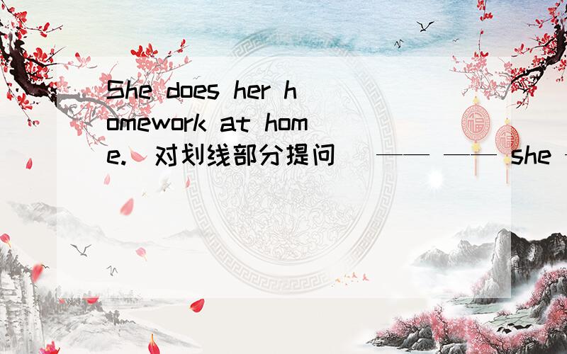 She does her homework at home.(对划线部分提问) —— —— she —— her homework?急,