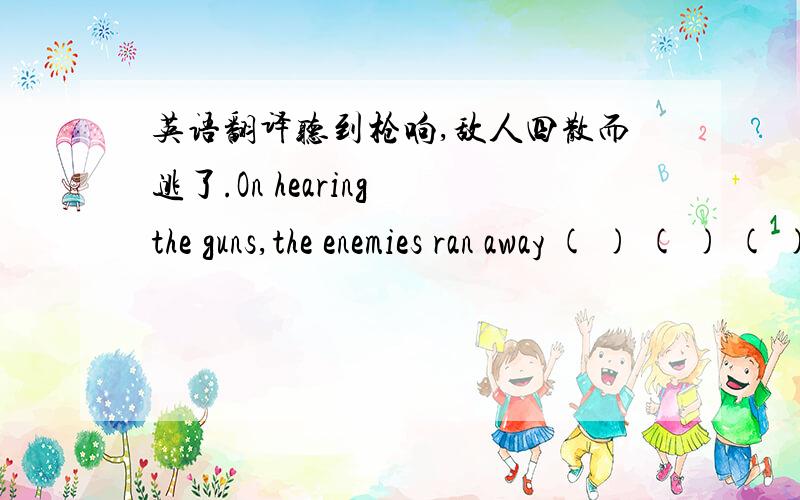 英语翻译听到枪响,敌人四散而逃了.On hearing the guns,the enemies ran away ( ) ( ) ( ).