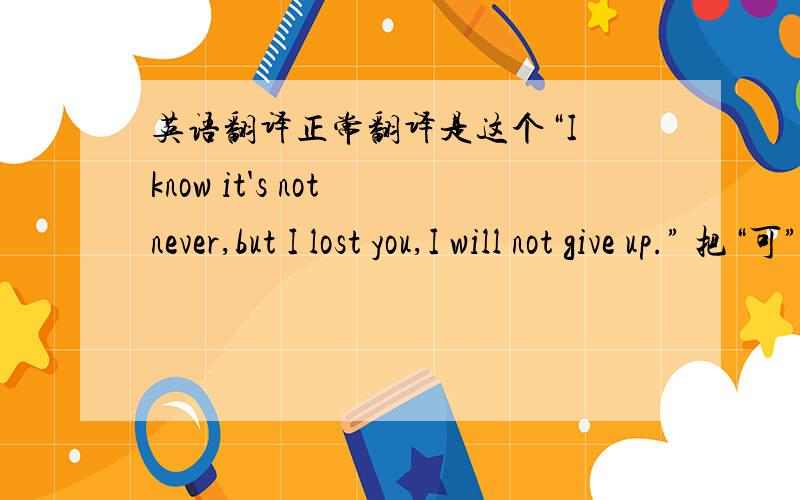 英语翻译正常翻译是这个“I know it's not never,but I lost you,I will not give up.” 把“可”省略了.但是我也不要写两个“but”,不要管我句子通不通顺,求英语帝速来句式都换了都行，要有那个意思，