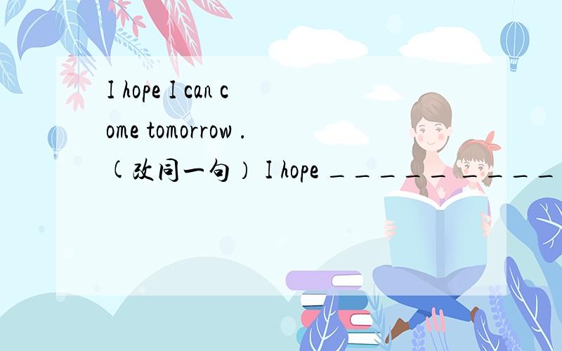 I hope I can come tomorrow .(改同一句） I hope _____ _____ tomorrow.I hope I can come tomorrow .(改同一句） I hope _____ _____ tomorrow.