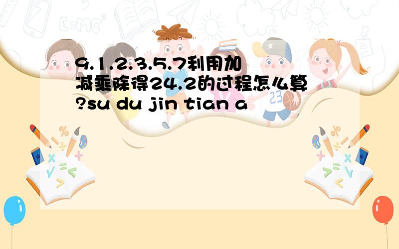 9.1.2.3.5.7利用加减乘除得24.2的过程怎么算?su du jin tian a
