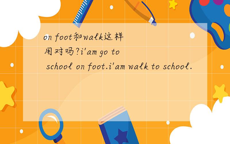 on foot和walk这样用对吗?i'am go to school on foot.i'am walk to school.