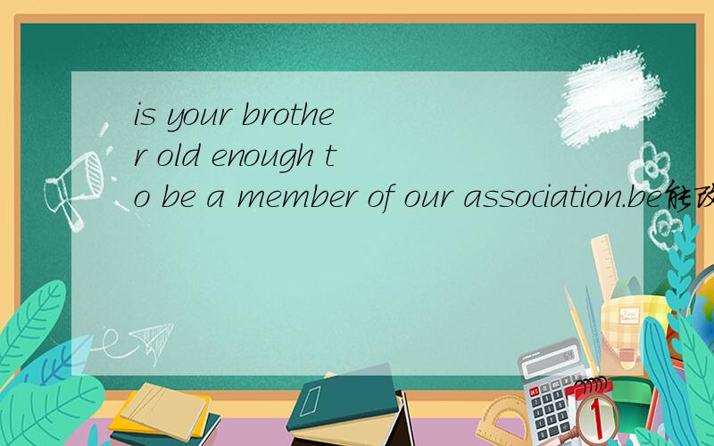 is your brother old enough to be a member of our association.be能改为一个动词吗