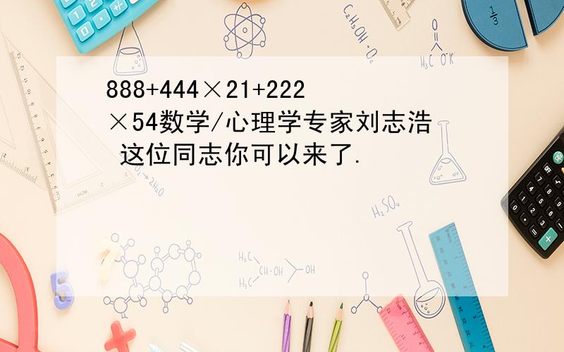 888+444×21+222×54数学/心理学专家刘志浩 这位同志你可以来了.