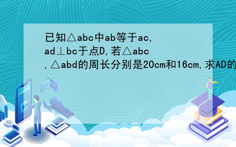 已知△abc中ab等于ac,ad⊥bc于点D,若△abc,△abd的周长分别是20cm和16cm,求AD的长.急