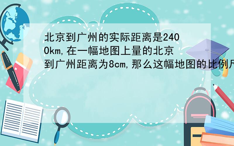 北京到广州的实际距离是2400km,在一幅地图上量的北京到广州距离为8cm,那么这幅地图的比例尺是多少?要算式!