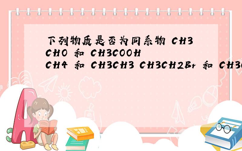 下列物质是否为同系物 CH3CHO 和 CH3COOH CH4 和 CH3CH3 CH3CH2Br 和 CH3CH2CH2C CH3CH2CH3 和 C(CH3)4