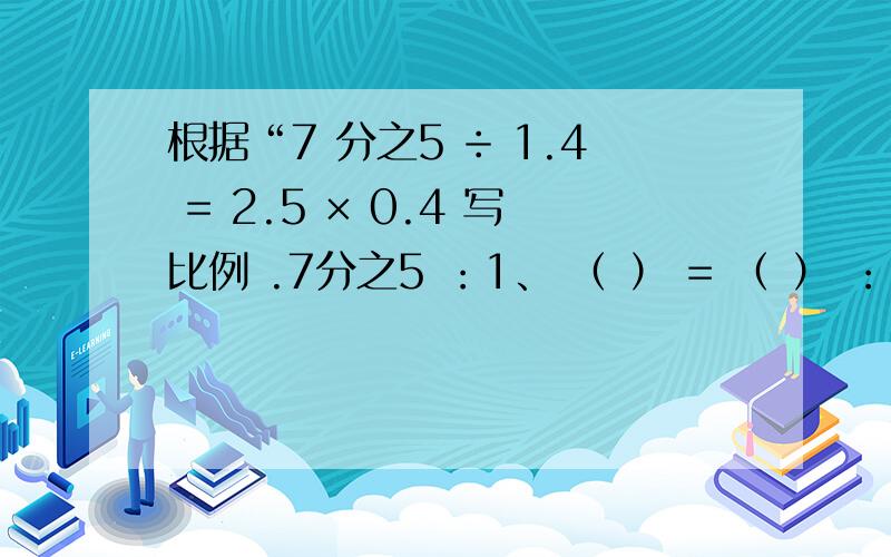 根据“7 分之5 ÷ 1.4 = 2.5 × 0.4 写比例 .7分之5 ：1、 （ ） = （ ） ：（ ）2 、（ ） = （ ）：（ ）