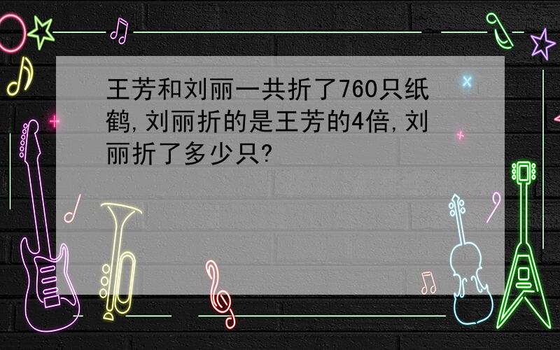 王芳和刘丽一共折了760只纸鹤,刘丽折的是王芳的4倍,刘丽折了多少只?