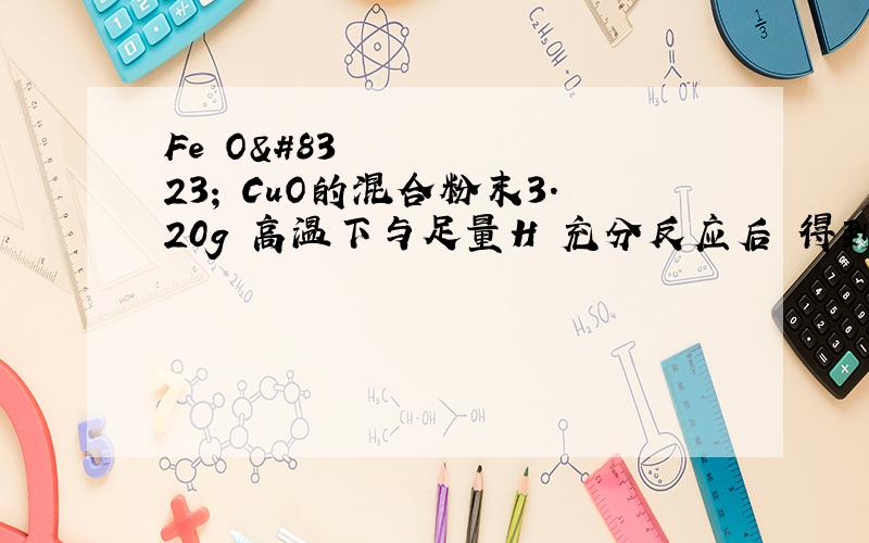 Fe₂O₃ CuO的混合粉末3.20g 高温下与足量H₂充分反应后 得到固体的质量可能为A、2.24g B、2.40g C、2.56g D4.00g