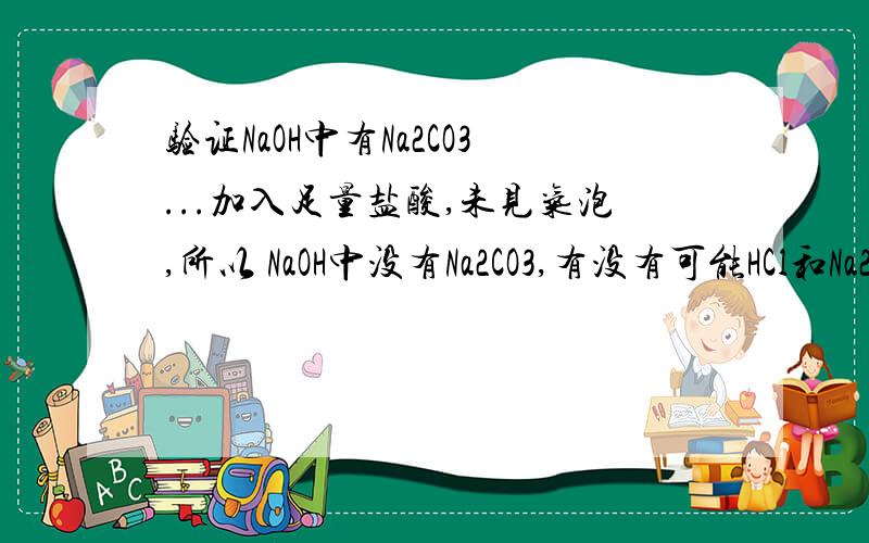 验证NaOH中有Na2CO3...加入足量盐酸,未见气泡,所以 NaOH中没有Na2CO3,有没有可能HCl和Na2CO3生成的CO2和NaOH反应了?(而此时Na2CO3很少很少,一会就反应完了)就想知道合理不合理,不需要其他验证方法(NaO