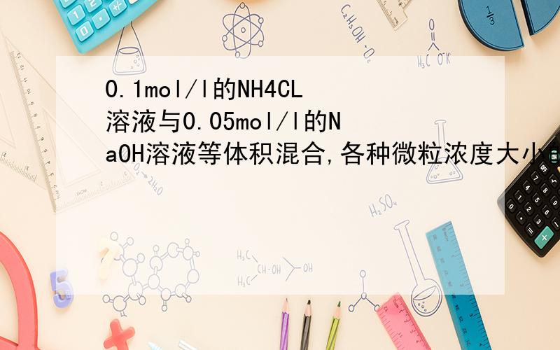 0.1mol/l的NH4CL溶液与0.05mol/l的NaOH溶液等体积混合,各种微粒浓度大小的比较