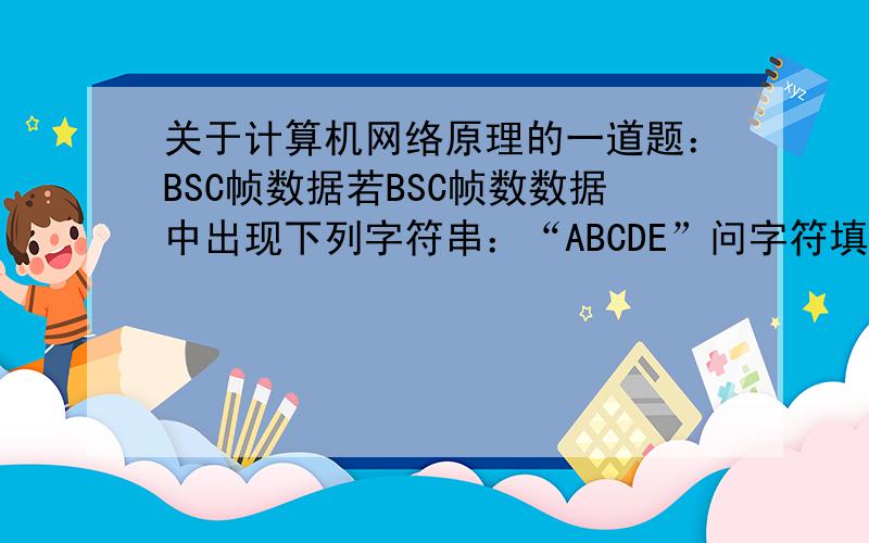 关于计算机网络原理的一道题：BSC帧数据若BSC帧数数据中出现下列字符串：“ABCDE”问字符填充后输出的是什么?我知道答案是“ABCDE”就是不懂事为什么- -||,