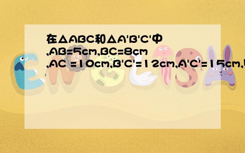 在△ABC和△A'B'C'中,AB=5cm,BC=8cm,AC =10cm,B'C'=12cm,A'C'=15cm,则当A'B'=----cm时,△ABC∽△A'B'C'