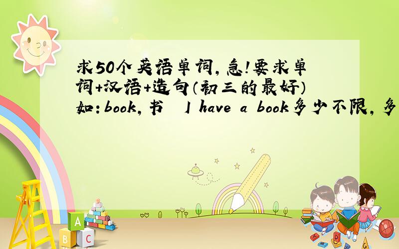 求50个英语单词,急!要求单词+汉语+造句（初三的最好）如：book,书  I have a book多少不限,多的给分