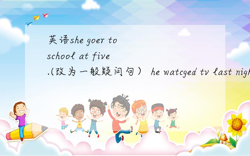 英语she goer to school at five.(改为一般疑问句） he watcged tv last night (改为否定句） open the door.( 改为否定句） is that amy's chinese book?（做肯定回答）