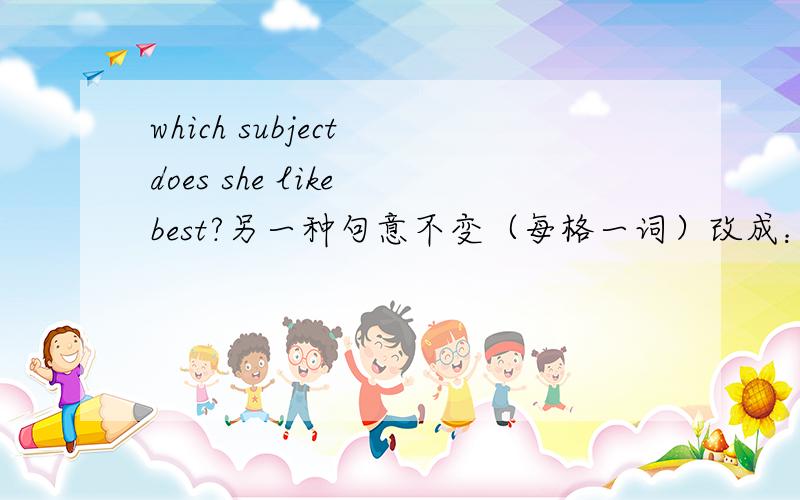 which subject does she like best?另一种句意不变（每格一词）改成：—her —subject?句意不变（每格一词）