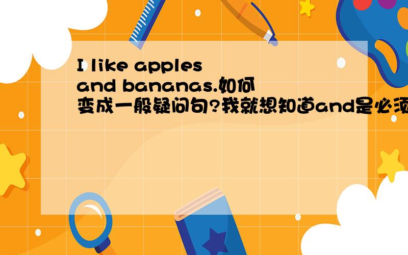 I like apples and bananas.如何变成一般疑问句?我就想知道and是必须变还是可变可不变。