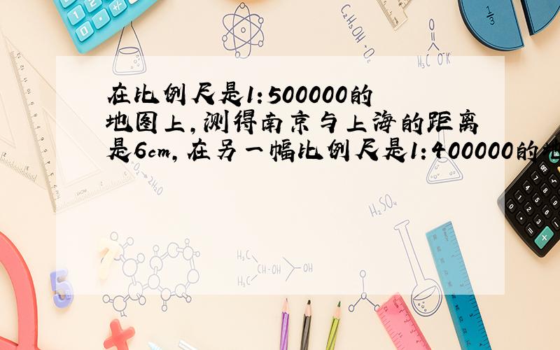 在比例尺是1:500000的地图上,测得南京与上海的距离是6cm,在另一幅比例尺是1:400000的地图上,南京与上海的距离应是多少?