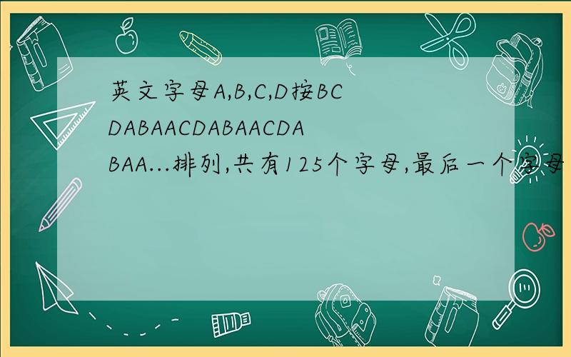 英文字母A,B,C,D按BCDABAACDABAACDABAA...排列,共有125个字母,最后一个字母是什么?A,B,C,D各有多少个?
