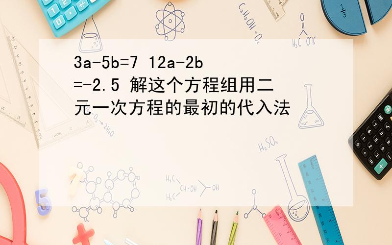 3a-5b=7 12a-2b=-2.5 解这个方程组用二元一次方程的最初的代入法