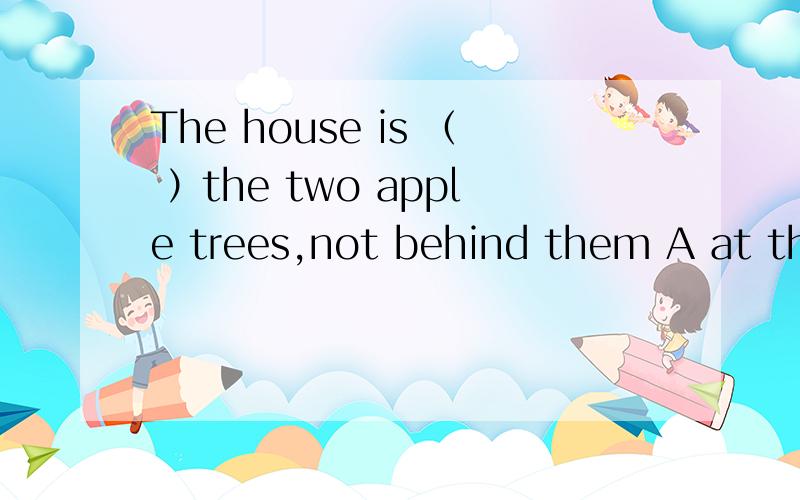 The house is （ ）the two apple trees,not behind them A at the back of B in the front of C in the center of D in front of
