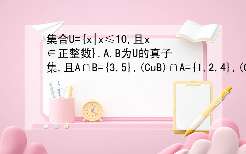集合U={x|x≤10,且x∈正整数},A.B为U的真子集,且A∩B={3,5},(CuB)∩A={1,2,4},(CuA)∩(CuB)={6,7}求集合A和B.