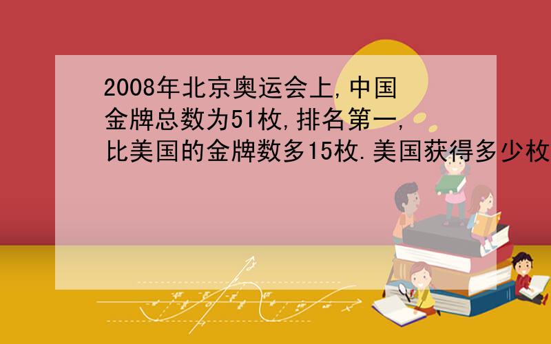 2008年北京奥运会上,中国金牌总数为51枚,排名第一,比美国的金牌数多15枚.美国获得多少枚金牌?用解方程做.小学五年级上期学业测评数学31页第四大题潜能开发提
