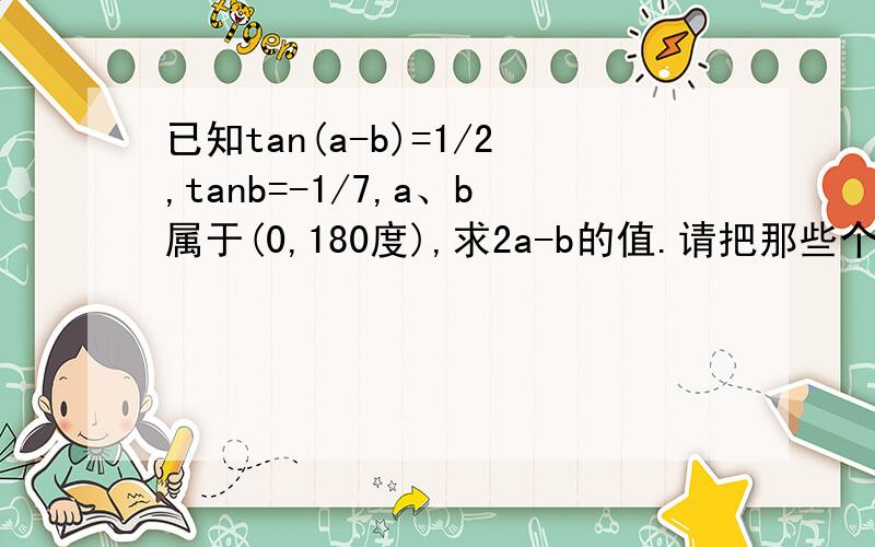 已知tan(a-b)=1/2,tanb=-1/7,a、b属于(0,180度),求2a-b的值.请把那些个什么属于在什么什么区间的说清楚,