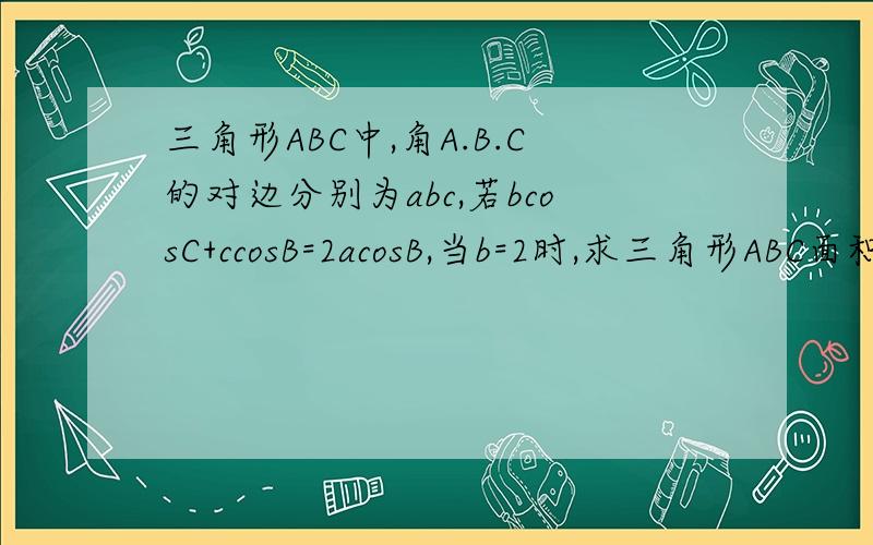 三角形ABC中,角A.B.C的对边分别为abc,若bcosC+ccosB=2acosB,当b=2时,求三角形ABC面积的最大值