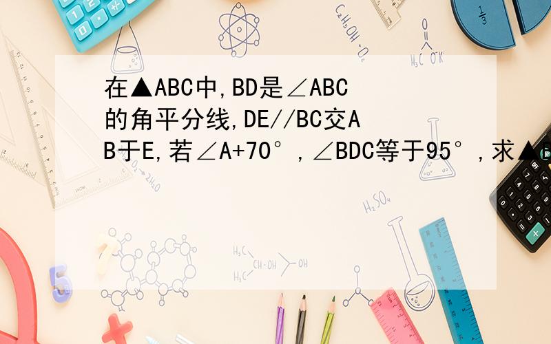 在▲ABC中,BD是∠ABC的角平分线,DE//BC交AB于E,若∠A+70°,∠BDC等于95°,求▲BDE各内角的度数.