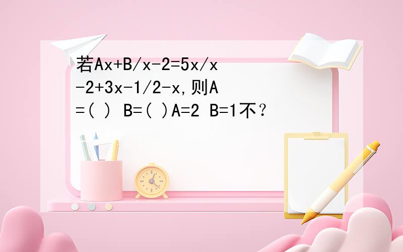 若Ax+B/x-2=5x/x-2+3x-1/2-x,则A=( ) B=( )A=2 B=1不？
