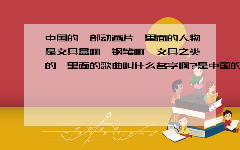中国的一部动画片,里面的人物是文具盒啊,钢笔啊,文具之类的,里面的歌曲叫什么名字啊?是中国的哦
