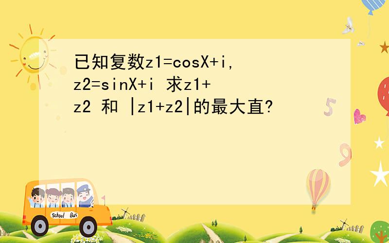 已知复数z1=cosX+i,z2=sinX+i 求z1+z2 和 |z1+z2|的最大直?