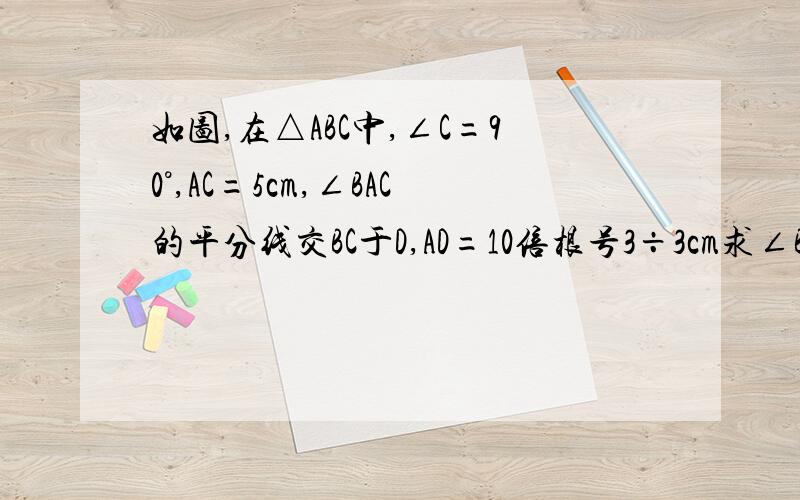 如图,在△ABC中,∠C=90°,AC=5cm,∠BAC的平分线交BC于D,AD=10倍根号3÷3cm求∠B,AB,BC