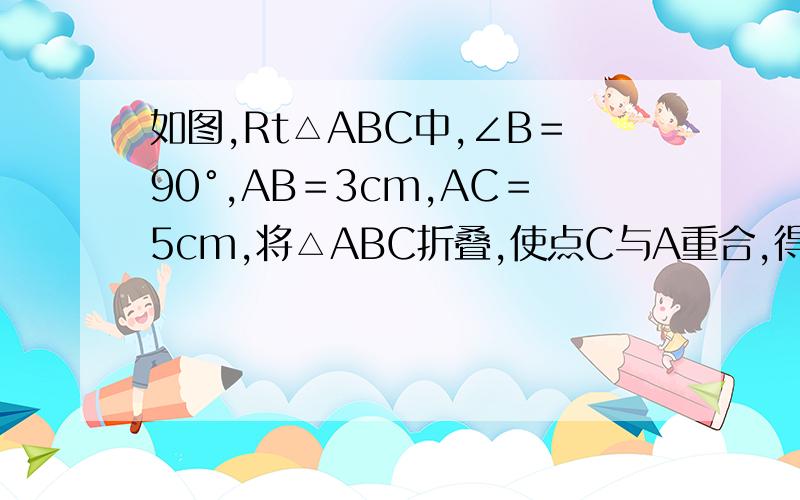 如图,Rt△ABC中,∠B＝90°,AB＝3cm,AC＝5cm,将△ABC折叠,使点C与A重合,得折痕DE,如图,Rt△ABC中,∠B＝90°,AB＝3cm,AC＝5cm,将△ABC折叠,使点C与A重合,得折痕DE,则△ABE的周长等于________cm 快回答,我是初一的